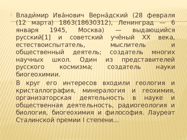 Влади́мир Ива́нович Верна́дский (28 февраля (12 марта) 1863(18630312), Ленинград — 6 января 1945, Москва) — выдающийся русский[1] и советский учёный XX века, естествоиспытатель, мыслитель и общественный деятель; создатель многих научных школ. Один из представителей русского космизма; создатель науки биогеохимии. В круг его интересов входили геология и кристаллография, минералогия и геохимия, организаторская деятельность в науке и общественная деятельность, радиогеология и биология, биогеохимия и философия. Лауреат Сталинской премии I степени...