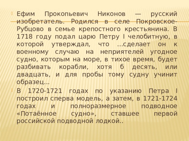 Ефим Прокопьевич Никонов — русский изобретатель. Родился в селе Покровское-Рубцово в семье крепостного крестьянина. В 1718 году подал царю Петру I челобитную, в которой утверждал, что ...сделает он к военному случаю на неприятелей угодное судно, которым на море, в тихое время, будет разбивать корабли, хотя б десять, или двадцать, и для пробы тому судну учинит образец... В 1720-1721 годах по указанию Петра I построил сперва модель, а затем, в 1721-1724 годах и полноразмерное подводное «Потаённое судно», ставшее первой российской подводной лодкой..