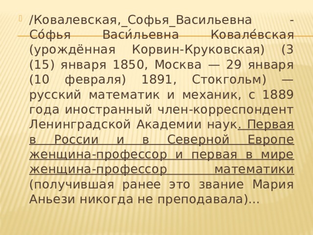 /Ковалевская,_Софья_Васильевна - Со́фья Васи́льевна Ковале́вская (урождённая Корвин-Круковская) (3 (15) января 1850, Москва — 29 января (10 февраля) 1891, Стокгольм) — русский математик и механик, с 1889 года иностранный член-корреспондент Ленинградской Академии наук . Первая в России и в Северной Европе женщина-профессор и первая в мире женщина-профессор математики