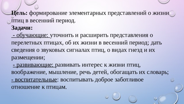 Цель: формирование элементарных представлений о жизни птиц в весенний период. Задачи:   - обучающие: уточнить и расширить представления о перелетных птицах, об их жизни в весенний период; дать сведения о звуковых сигналах птиц, о видах гнезд и их размещении;  - развивающие: развивать интерес к жизни птиц, воображение, мышление, речь детей, обогащать их словарь; - воспитательные : воспитывать доброе заботливое отношение к птицам.