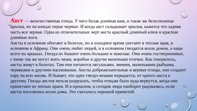 Аист — величественная птица. У него белая длинная шея, и такие же белоснежные крылья, но на концах перья черные. И когда аист складывает крылья, кажется что задняя часть вся черная. Одна из отличительных черт аиста красный длинный клюв и красные длинные ноги. Аисты в основном обитают в болотах, но в холодное время улетают в теплые края, в основном в Африку. Они очень любят людей, и в основном гнездятся возле домов, а чаще всего на крышах. Гнезда их бывают очень большие и тяжелые. Они очень гостеприимные, с ними так же могут жить чижи, воробьи и другие маленькие птички. Как говорилось, аисты живут в болотах. Там они питаются лягушками, змеями, маленькими рыбками, червяками и другими насекомыми. Аисты доброжелательные и верные птицы, они создают пару на всю жизнь. И бывает, что одно гнездо веками передается, от одного аиста к другому. Гнезда аистов нельзя разрушать, чтобы птицам было куда вернутся, когда они прилетают из теплых краев. И в прошлом, и сегодня люди наоборот радовались, если аисты поселялись возле дома. Это считалось хорошей приметой.