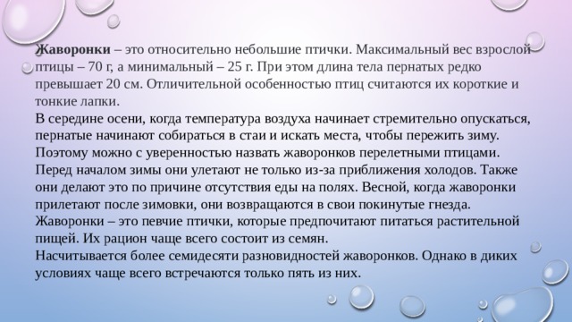 Жаворонки – это относительно небольшие птички. Максимальный вес взрослой птицы – 70 г, а минимальный – 25 г. При этом длина тела пернатых редко превышает 20 см. Отличительной особенностью птиц считаются их короткие и тонкие лапки.  В середине осени, когда температура воздуха начинает стремительно опускаться, пернатые начинают собираться в стаи и искать места, чтобы пережить зиму. Поэтому можно с уверенностью назвать жаворонков перелетными птицами. Перед началом зимы они улетают не только из-за приближения холодов. Также они делают это по причине отсутствия еды на полях. Весной, когда жаворонки прилетают после зимовки, они возвращаются в свои покинутые гнезда. Жаворонки – это певчие птички, которые предпочитают питаться растительной пищей. Их рацион чаще всего состоит из семян.  Насчитывается более семидесяти разновидностей жаворонков. Однако в диких условиях чаще всего встречаются только пять из них.