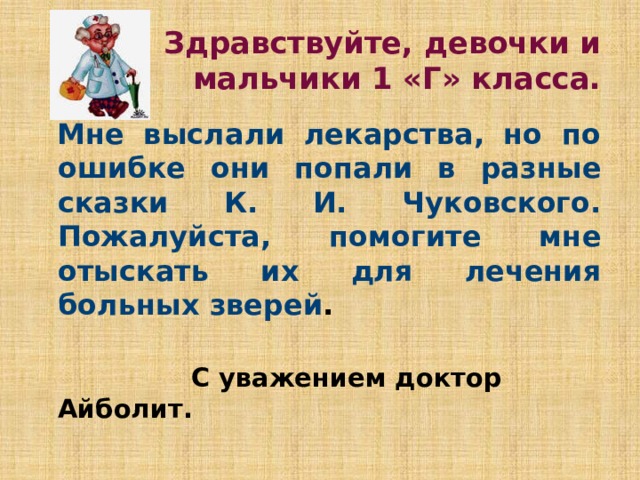 Здравствуйте, девочки и мальчики 1 «Г» класса.  Мне выслали лекарства, но по ошибке они попали в разные сказки К. И. Чуковского. Пожалуйста, помогите мне отыскать их для лечения больных зверей .   С уважением доктор Айболит.