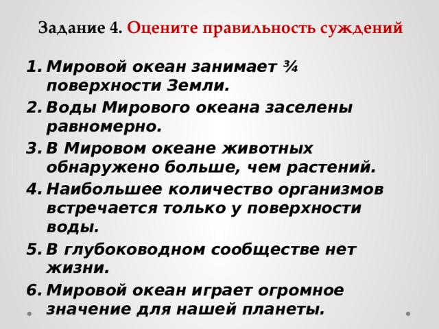 Задание 4. Оцените правильность суждений Мировой океан занимает ¾ поверхности Земли. Воды Мирового океана заселены равномерно. В Мировом океане животных обнаружено больше, чем растений. Наибольшее количество организмов встречается только у поверхности воды. В глубоководном сообществе нет жизни. Мировой океан играет огромное значение для нашей планеты.