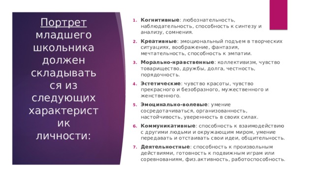 Когнитивные : любознательность, наблюдательность, способность к синтезу и анализу, сомнения. Креативные : эмоциональный подъем в творческих ситуациях, воображение, фантазия, мечтательность, способность к эмпатии. Морально-нравственные : коллективизм, чувство товарищество, дружбы, долга, честность, порядочность. Эстетические : чувство красоты, чувство прекрасного и безобразного, мужественного и женственного. Эмоцинально-волевые : умение сосредотачиваться, организованность, настойчивость, уверенность в своих силах. Коммуникативные : способность к взаимодействию с другими людьми и окружающим миром, умение передавать и отстаивать свои идеи, общительность. Деятельностные : способность к произвольным действиями, готовность к подвижным играм или соревнованиям, физ.активность, работоспособность. Портрет