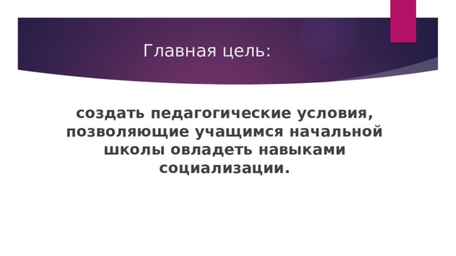 Главная цель: создать педагогические условия, позволяющие учащимся начальной школы овладеть навыками социализации.