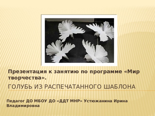 Презентация к занятию по программе «Мир творчества». Голубь из распечатанного шаблона Педагог ДО МБОУ ДО «ДДТ МНР» Устюжанина Ирина Владимировна