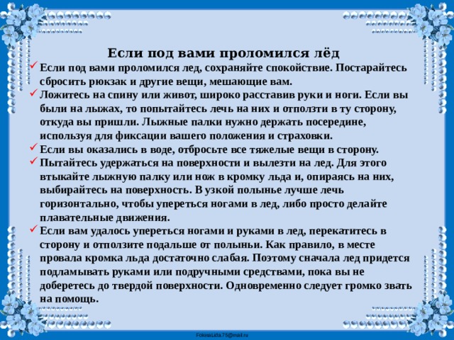 Если под вами проломился лёд Если под вами проломился лед, сохраняйте спокойствие. Постарайтесь сбросить рюкзак и другие вещи, мешающие вам. Ложитесь на спину или живот, широко расставив руки и ноги. Если вы были на лыжах, то попытайтесь лечь на них и отползти в ту сторону, откуда вы пришли. Лыжные палки нужно держать посередине, используя для фиксации вашего положения и страховки. Если вы оказались в воде, отбросьте все тяжелые вещи в сторону. Пытайтесь удержаться на поверхности и вылезти на лед. Для этого втыкайте лыжную палку или нож в кромку льда и, опираясь на них, выбирайтесь на поверхность. В узкой полынье лучше лечь горизонтально, чтобы упереться ногами в лед, либо просто делайте плавательные движения. Если вам удалось упереться ногами и руками в лед, перекатитесь в сторону и отползите подальше от полыньи. Как правило, в месте провала кромка льда достаточно слабая. Поэтому сначала лед придется подламывать руками или подручными средствами, пока вы не доберетесь до твердой поверхности. Одновременно следует громко звать на помощь.