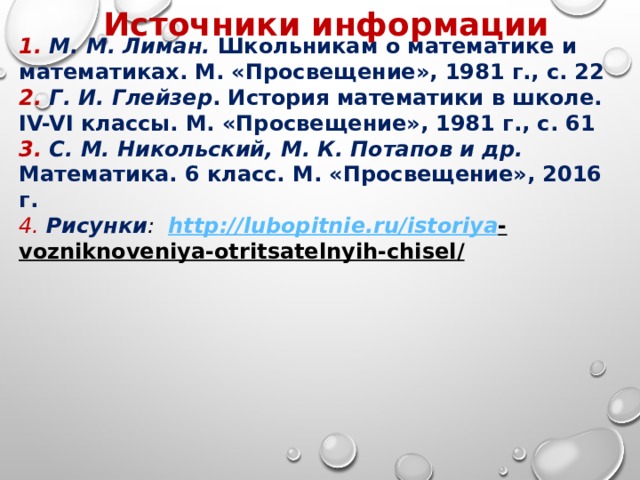 Источники информации 1. М. М. Лиман. Школьникам о математике и математиках. М. «Просвещение», 1981 г., с. 22 2. Г. И. Глейзер . История математики в школе. IV-VI классы. М. «Просвещение», 1981 г., с. 61 3. С. М. Никольский, М. К. Потапов и др. Математика. 6 класс. М. «Просвещение», 2016 г. 4.  Рисунки : http :// lubopitnie . ru / istoriya - vozniknoveniya - otritsatelnyih - chisel /