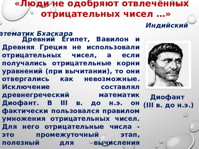 «Люди не одобряют отвлечённых «Люди не одобряют отвлечённых  отрицательных чисел …»   Индийский математик Бхаскара          Древний Египет, Вавилон и Древняя Греция не использовали отрицательных чисел, а если получались отрицательные корни уравнений (при вычитании), то они отвергались как невозможные. Исключение составлял древнегреческий математик Диофант. В III в. до н.э. он фактически пользовался правилом умножения отрицательных чисел. Для него отрицательные числа - это промежуточный этап, полезный для вычисления окончательного, положительного результата.  Диофант (III в. до н.э.)