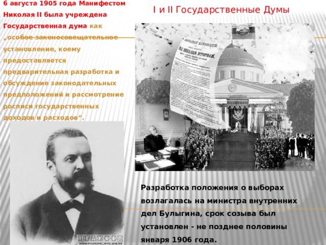 I и II Государственные Думы 6 августа 1905 года Манифестом Николая II была учреждена Государственная дума как „особое законосовещательное установление, коему предоставляется предварительная разработка и обсуждение законодательных предположений и рассмотрение росписи государственных доходов и расходов“. Разработка положения о выборах возлагалась на министра внутренних дел Булыгина, срок созыва был установлен - не позднее половины января 1906 года.