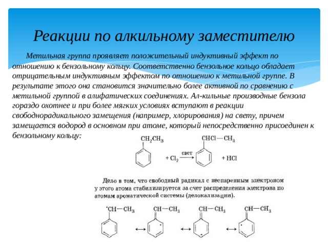 Реакции по алкильному заместителю  Метильная группа проявляет положительный индуктивный эффект по отношению к бензольному кольцу. Соответственно бензольное кольцо обладает отрицательным индуктивным эффектом по отношению к метильной группе. В результате этого она становится значительно более активной по сравнению с метильной группой в алифатических соединениях. Ал-кильные производные бензола гораздо охотнее и при более мягких условиях вступают в реакции свободнорадикального замещения (например, хлорирования) на свету, причем замещается водород в основном при атоме, который непосредственно присоединен к бензольному кольцу: