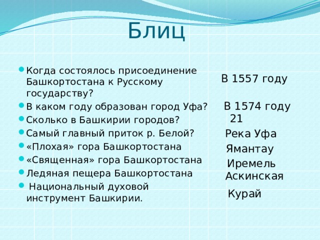 Блиц Когда состоялось присоединение Башкортостана к Русскому государству? В каком году образован город Уфа? Сколько в Башкирии городов? Самый главный приток р. Белой? «Плохая» гора Башкортостана «Священная» гора Башкортостана Ледяная пещера Башкортостана  Национальный духовой инструмент Башкирии. В 1557 году  В 1574 году  21 Река Уфа Ямантау  Иремель  Аскинская  Курай