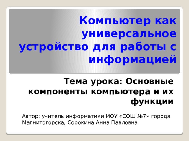 Компьютер как универсальное устройство для работы с информацией Тема урока: Основные компоненты компьютера и их функции Автор: учитель информатики МОУ «СОШ №7» города Магнитогорска, Сорокина Анна Павловна