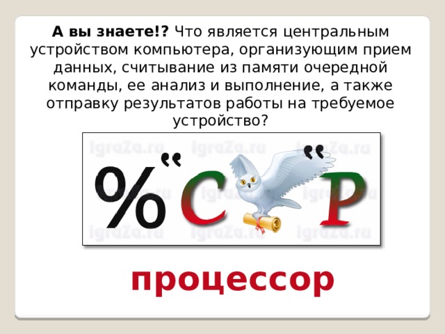 А вы знаете!? Что является центральным устройством компьютера, организующим прием данных, считывание из памяти очередной команды, ее анализ и выполнение, а также отправку результатов работы на требуемое устройство? процессор