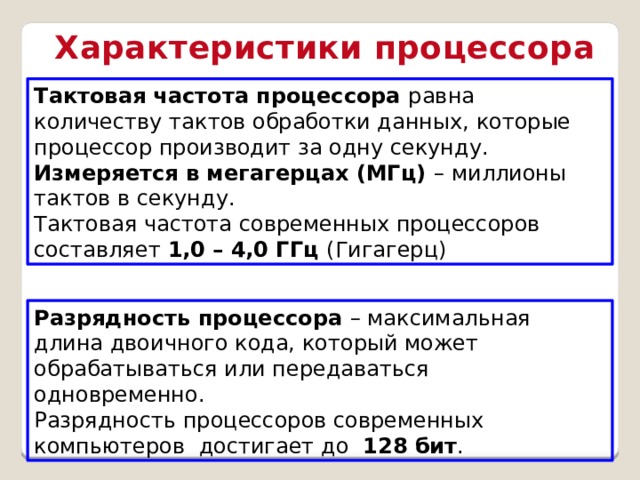 Характеристики процессора Тактовая частота процессора равна количеству тактов обработки данных, которые процессор производит за одну секунду. Измеряется в мегагерцах (МГц) – миллионы тактов в секунду. Тактовая частота современных процессоров составляет 1,0 – 4,0 ГГц (Гигагерц) Разрядность процессора – максимальная длина двоичного кода, который может обрабатываться или передаваться одновременно. Разрядность процессоров современных компьютеров достигает до 128 бит .