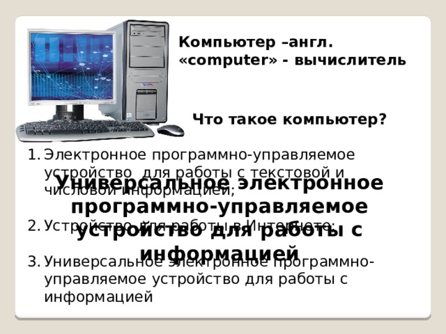 Компьютер –англ. «computer» - вычислитель Что такое компьютер? Электронное программно-управляемое устройство для работы с текстовой и числовой информацией; Устройство для работы в Интернете; Универсальное электронное программно-управляемое устройство для работы с информацией Универсальное электронное программно-управляемое устройство для работы с информацией