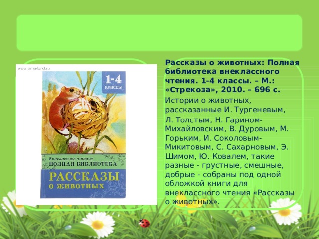 Рассказы о животных: Полная библиотека внеклассного чтения. 1-4 классы. – М.: «Стрекоза», 2010. – 696 с. Истории о животных, рассказанные И. Тургеневым, Л. Толстым, Н. Гарином-Михайловским, В. Дуровым, М. Горьким, И. Соколовым-Микитовым, С. Сахарновым, Э. Шимом, Ю. Ковалем, такие разные - грустные, смешные, добрые - собраны под одной обложкой книги для внеклассного чтения «Рассказы о животных».