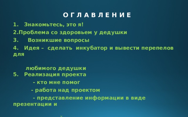 О Г Л А В Л Е Н И Е 1. Знакомьтесь, это я! Проблема со здоровьем у дедушки 3. Возникшие вопросы 4. Идея – сделать инкубатор и вывести перепелов для  любимого дедушки  5. Реализация проекта  - кто мне помог  - работа над проектом  - представление информации в виде презентации и  изготовленной кормушки  6. Результаты работы  7. Выводы