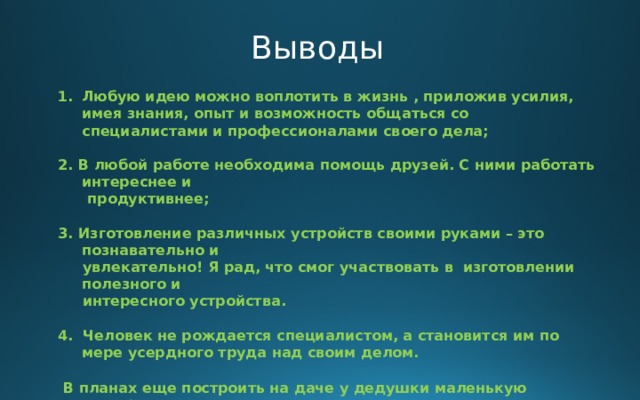 Выводы Любую идею можно воплотить в жизнь , приложив усилия, имея знания, опыт и возможность общаться со специалистами и профессионалами своего дела;  2. В любой работе необходима помощь друзей. С ними работать интереснее и  продуктивнее;  3. Изготовление различных устройств своими руками – это познавательно и  увлекательно! Я рад, что смог участвовать в изготовлении полезного и  интересного устройства.  4. Человек не рождается специалистом, а становится им по мере усердного труда над своим делом.    В планах еще построить на даче у дедушки маленькую миниферму по выращиванию перепелов. А еще я хочу проинкубировать куриные яички и посмотреть, что из этого получится.