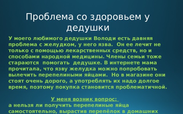 Проблема со здоровьем у дедушки У моего любимого дедушки Володи есть давняя проблема с желудком, у него язва. Он ее лечит не только с помощью лекарственных средств, но и способами народной медицины. Члены семьи тоже стараются помогать дедушке. В интернете мама прочитала, что язву желудка можно попробовать вылечить перепелиными яйцами. Но в магазине они стоят очень дорого, а употреблять их надо долгое время, поэтому покупка становится проблематичной.   У меня возник вопрос: а нельзя ли получить перепелиные яйца самостоятельно, вырастив перепёлок в домашних условиях?