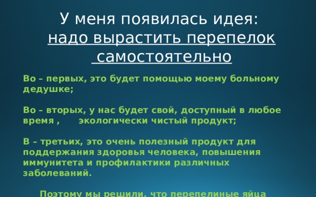 У меня появилась идея: надо вырастить перепелок  самостоятельно Во – первых, это будет помощью моему больному дедушке;  Во – вторых, у нас будет свой, доступный в любое время ,  экологически чистый продукт;  В – третьих, это очень полезный продукт для поддержания здоровья человека, повышения иммунитета и профилактики различных заболеваний.  Поэтому мы решили, что перепелиные яйца обязательно должны быть на нашем столе!!!