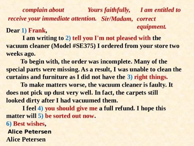 complain about Yours faithfully,  I am entitled to receive your immediate attention. correct equipment. Sir/Madam,  Dear 1) Frank ,  I am writing to 2) tell you I'm not pleased with the  vacuum cleaner (Model #SE375) I ordered from your store two weeks ago.  To begin with, the order was incomplete. Many of the  special parts were missing. As a result, I was unable to clean the curtains and furniture as I did not have the 3) right things.  To make matters worse, the vacuum cleaner is faulty. It  does not pick up dust very well. In fact, the carpets still  looked dirty after I had vacuumed them.  I feel 4) you should give me a full refund. I hope this  matter will 5) be sorted out now .  6) Best wishes ,   Alice Petersen  Alice Petersen