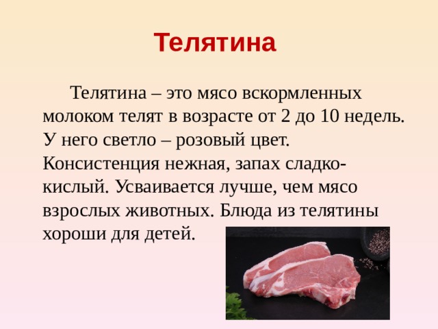 Телятина    Телятина – это мясо вскормленных молоком телят в возрасте от 2 до 10 недель. У него светло – розовый цвет. Консистенция нежная, запах сладко-кислый. Усваивается лучше, чем мясо взрослых животных. Блюда из телятины хороши для детей.
