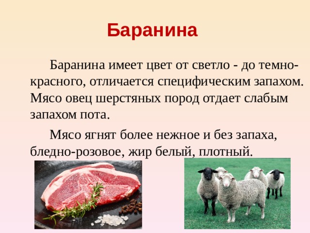 Баранина    Баранина имеет цвет от светло - до темно-красного, отличается специфическим запахом. Мясо овец шерстяных пород отдает слабым запахом пота.   Мясо ягнят более нежное и без запаха, бледно-розовое, жир белый, плотный.