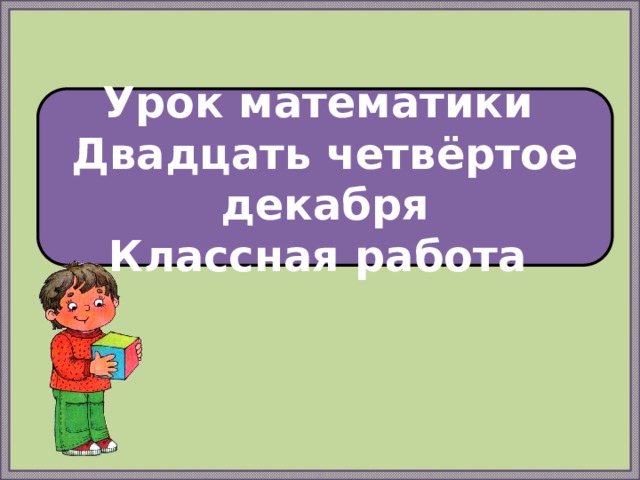 Урок математики Двадцать четвёртое декабря Классная работа