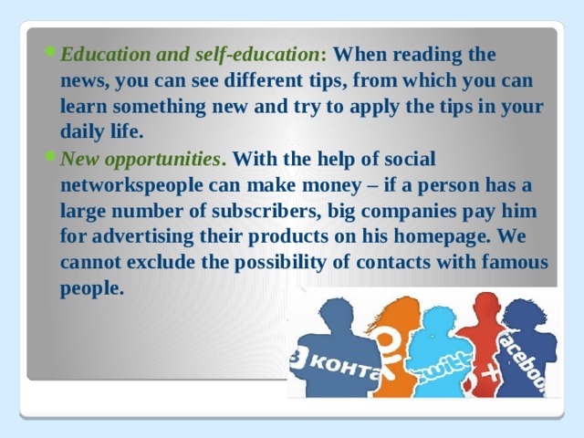 Education and self-education : When reading the news, you can see different tips, from which you can learn something new and try to apply the tips in your daily life. New opportunities . With the help of social networkspeople can make money – if a person has a large number of subscribers, big companies pay him for advertising their products on his homepage. We cannot exclude the possibility of contacts with famous people.