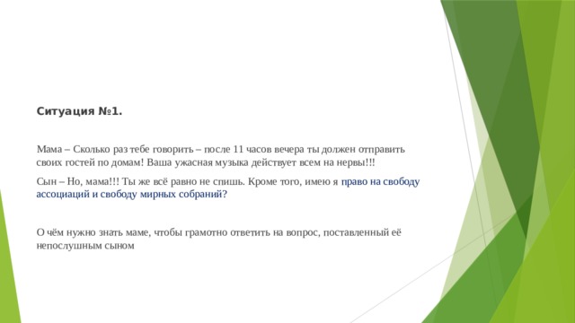 Ситуация №1.   Мама – Сколько раз тебе говорить – после 11 часов вечера ты должен отправить своих гостей по домам! Ваша ужасная музыка действует всем на нервы!!! Сын – Но, мама!!! Ты же всё равно не спишь. Кроме того, имею я право на свободу ассоциаций и свободу мирных собраний?   О чём нужно знать маме, чтобы грамотно ответить на вопрос, поставленный её непослушным сыном