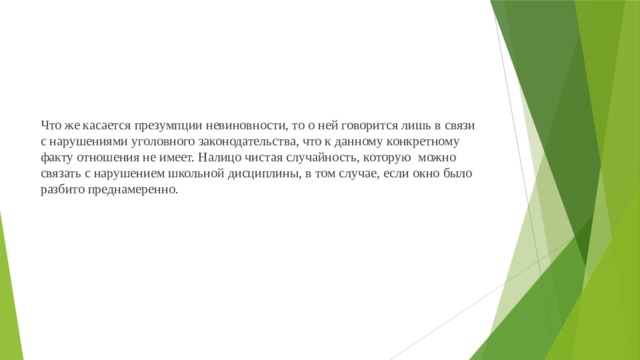 Что же касается презумпции невиновности, то о ней говорится лишь в связи с нарушениями уголовного законодательства, что к данному конкретному факту отношения не имеет. Налицо чистая случайность, которую можно связать с нарушением школьной дисциплины, в том случае, если окно было разбито преднамеренно.