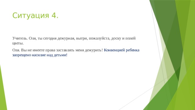 Ситуация 4. Учитель. Оля, ты сегодня дежурная, вытри, пожалуйста, доску и полей цветы. Оля. Вы не имеете права заставлять меня дежурить! Конвенци­ей ребенка запрещено насилие над детьми!  