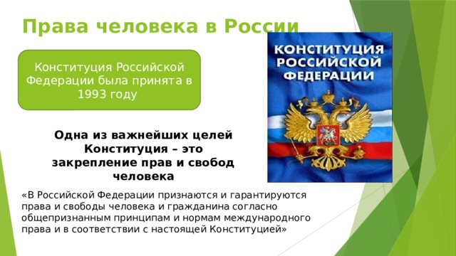 Права человека в России Конституция Российской Федерации была принята в 1993 году Одна из важнейших целей Конституция – это закрепление прав и свобод человека «В Российской Федерации признаются и гарантируются права и свободы человека и гражданина согласно общепризнанным принципам и нормам международного права и в соответствии с настоящей Конституцией»