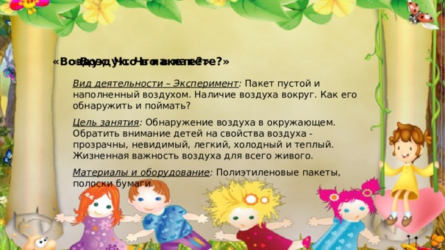 «Воздух. Что в пакете?» «Воздух. Что в пакете?» Вид деятельности – Эксперимент : Пакет пустой и наполненный воздухом. Наличие воздуха вокруг. Как его обнаружить и поймать? Цель занятия : Обнаружение воздуха в окружающем. Обратить внимание детей на свойства воздуха - прозрачны, невидимый, легкий, холодный и теплый. Жизненная важность воздуха для всего живого. Материалы и оборудование : Полиэтиленовые пакеты, полоски бумаги.