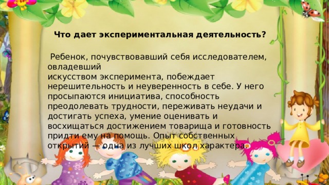 Что дает экспериментальная деятельность?  Ребенок, почувствовавший себя исследователем, овладевший искусством эксперимента, побеждает нерешительность и неуверенность в себе. У него просыпаются инициатива, способность преодолевать трудности, переживать неудачи и достигать успеха, умение оценивать и восхищаться достижением товарища и готовность придти ему на помощь. Опыт собственных открытий — одна из лучших школ характера.