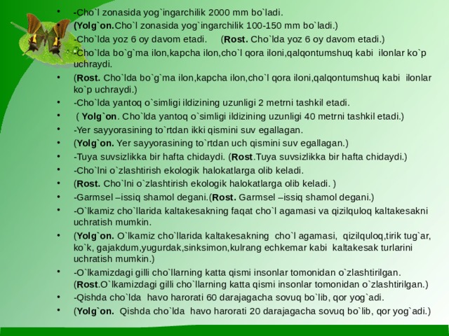 - Cho`l zonasida yog`ingarchilik 2000 mm bo`ladi. (Yolg`on. Cho`l zonasida yog`ingarchilik 100-150 mm bo`ladi.) -Cho`lda yoz 6 oy davom etadi. ( Rost. Cho`lda yoz 6 oy davom etadi.) -Cho`lda bo`g`ma ilon,kapcha ilon,cho`l qora iloni,qalqontumshuq kabi ilonlar ko`p uchraydi. ( Rost. Cho`lda bo`g`ma ilon,kapcha ilon,cho`l qora iloni,qalqontumshuq kabi ilonlar ko`p uchraydi.) -Cho`lda yantoq o`simligi ildizining uzunligi 2 metrni tashkil etadi.  ( Yolg`on . Cho`lda yantoq o`simligi ildizining uzunligi 40 metrni tashkil etadi.) -Yer sayyorasining to`rtdan ikki qismini suv egallagan. ( Yolg`on. Yer sayyorasining to`rtdan uch qismini suv egallagan.) -Tuya suvsizlikka bir hafta chidaydi. ( Rost .Tuya suvsizlikka bir hafta chidaydi.) -Cho`lni o`zlashtirish ekologik halokatlarga olib keladi. ( Rost. Cho`lni o`zlashtirish ekologik halokatlarga olib keladi. ) -Garmsel –issiq shamol degani.( Rost. Garmsel –issiq shamol degani.) -O`lkamiz cho`llarida kaltakesakning faqat cho`l agamasi va qizilquloq kaltakesakni uchratish mumkin. ( Yolg`on. O`lkamiz cho`llarida kaltakesakning cho`l agamasi, qizilquloq,tirik tug`ar, ko`k, gajakdum,yugurdak,sinksimon,kulrang echkemar kabi kaltakesak turlarini uchratish mumkin.) -O`lkamizdagi gilli cho`llarning katta qismi insonlar tomonidan o`zlashtirilgan. ( Rost .O`lkamizdagi gilli cho`llarning katta qismi insonlar tomonidan o`zlashtirilgan.) -Qishda cho`lda havo harorati 60 darajagacha sovuq bo`lib, qor yog`adi. ( Yolg`on. Qishda cho`lda havo harorati 20 darajagacha sovuq bo`lib, qor yog`adi.)