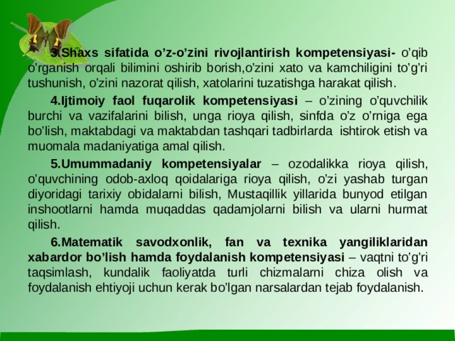 3.Shaxs sifatida o’z-o’zini rivojlantirish kompetensiyasi- o’qib o’rganish orqali bilimini oshirib borish,o’zini xato va kamchiligini to’g’ri tushunish, o’zini nazorat qilish, xatolarini tuzatishga harakat qilish.  4.Ijtimoiy faol fuqarolik kompetensiyasi – o’zining o’quvchilik burchi va vazifalarini bilish, unga rioya qilish, sinfda o’z o’rniga ega bo’lish, maktabdagi va maktabdan tashqari tadbirlarda ishtirok etish va muomala madaniyatiga amal qilish.  5.Umummadaniy kompetensiyalar – ozodalikka rioya qilish, o’quvchining odob-axloq qoidalariga rioya qilish, o’zi yashab turgan diyoridagi tarixiy obidalarni bilish, Mustaqillik yillarida bunyod etilgan inshootlarni hamda muqaddas qadamjolarni bilish va ularni hurmat qilish.  6.Matematik savodxonlik, fan va texnika yangiliklaridan xabardor bo’lish hamda foydalanish kompetensiyasi – vaqtni to’g’ri taqsimlash, kundalik faoliyatda turli chizmalarni chiza olish va foydalanish ehtiyoji uchun kerak bo’lgan narsalardan tejab foydalanish.