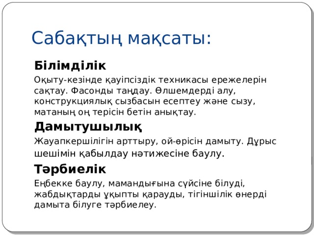 Сабақтың мақсаты: Білімділік Оқыту-кезінде қауіпсіздік техникасы ережелерін сақтау. Фасонды таңдау. Өлшемдерді алу, конструкциялық сызбасын есептеу және сызу, матаның оң терісін бетін анықтау. Дамытушылық Жауапкершілігін арттыру, ой-өрісін дамыту. Дұрыс шешімін қабылдау нәтижесіне баулу . Тәрбиелік Еңбекке баулу, мамандығына сүйсіне білуді, жабдықтарды ұқыпты қарауды, тігіншілік өнерді дамыта білуге тәрбиелеу.