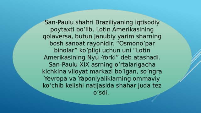 San-Paulu shahri Braziliyaning iqtisodiy poytaxti bo’lib, Lotin Amerikasining qolaversa, butun Janubiy yarim sharning bosh sanoat rayonidir. “Osmono’par binolar” ko’pligi uchun uni “Lotin Amerikasining Nyu -Yorki” deb atashadi. San-Paulu XIX asrning o’rtalarigacha kichkina viloyat markazi bo’lgan, so’ngra Yevropa va Yaponiyaliklarning ommaviy ko’chib kelishi natijasida shahar juda tez o’sdi.