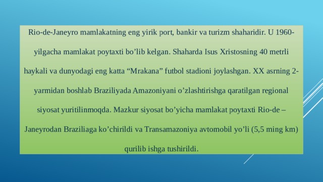 Rio-de-Janeyro mamlakatning eng yirik port, bankir va turizm shaharidir. U 1960-yilgacha mamlakat poytaxti bo’lib kelgan. Shaharda Isus Xristosning 40 metrli haykali va dunyodagi eng katta “Mrakana” futbol stadioni joylashgan. XX asrning 2-yarmidan boshlab Braziliyada Amazoniyani o’zlashtirishga qaratilgan regional siyosat yuritilinmoqda. Mazkur siyosat bo’yicha mamlakat poytaxti Rio-de –Janeyrodan Braziliaga ko’chirildi va Transamazoniya avtomobil yo’li (5,5 ming km) qurilib ishga tushirildi.