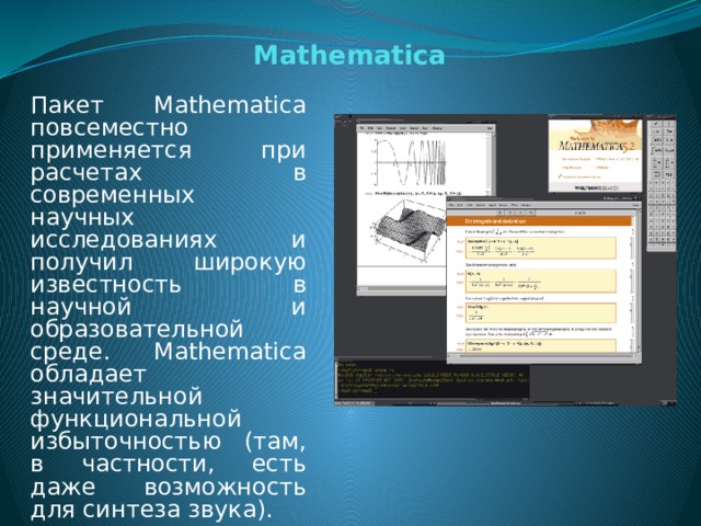 Mathematica Пакет Mathematica повсеместно применяется при расчетах в современных научных исследованиях и получил широкую известность в научной и образовательной среде. Mathematica обладает значительной функциональной избыточностью (там, в частности, есть даже возможность для синтеза звука).