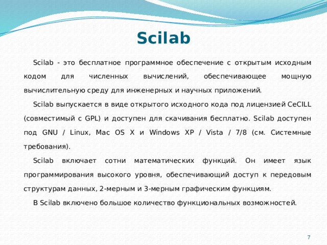 Scilab   Scilab - это бесплатное программное обеспечение с открытым исходным кодом для численных вычислений, обеспечивающее мощную вычислительную среду для инженерных и научных приложений. Scilab выпускается в виде открытого исходного кода под лицензией CeCILL (совместимый с GPL) и доступен для скачивания бесплатно. Scilab доступен под GNU / Linux, Mac OS X и Windows XP / Vista / 7/8 (см. Системные требования). Scilab включает сотни математических функций. Он имеет язык программирования высокого уровня, обеспечивающий доступ к передовым структурам данных, 2-мерным и 3-мерным графическим функциям. В Scilab включено большое количество функциональных возможностей.