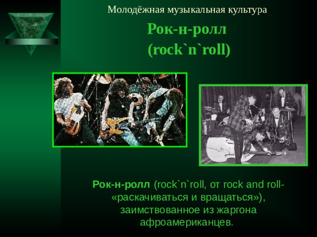 Молодёжная музыкальная культура Рок-н-ролл ( rock`n`roll ) Рок-н-ролл ( rock`n`roll, от rock and roll- «раскачиваться и вращаться») , заимствованное из жаргона афроамериканцев.