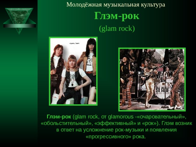 Молодёжная музыкальная культура   Глэм-рок ( glam rock ) Глэм-рок ( glam rock, от glamorous  - «очаровательный», «обольстительный», «эффективный» и «рок»). Глэм возник в ответ на усложнение рок-музыки и появления «прогрессивного» рока.