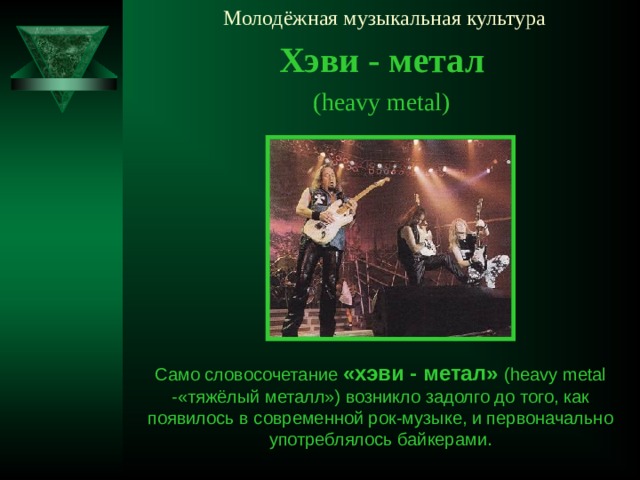Молодёжная музыкальная культура Хэви - метал ( heavy metal ) Само словосочетание «хэви - метал» ( heavy metal  - «тяжёлый металл») возникло задолго до того, как появилось в современной рок-музыке, и первоначально употреблялось байкерами.
