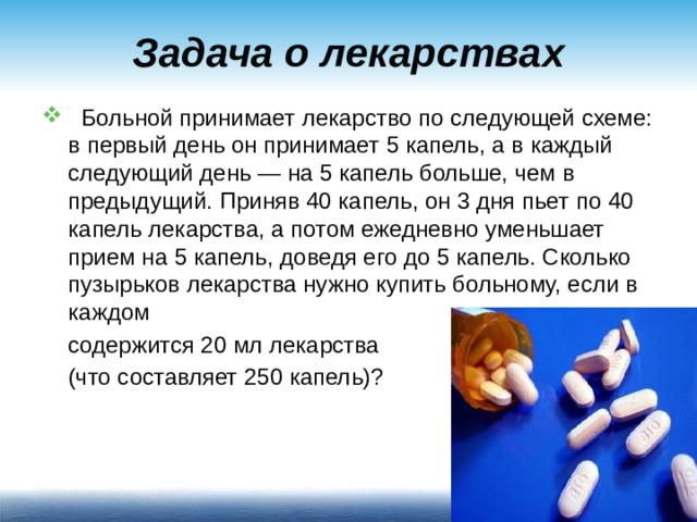 Задача о лекарствах  Больной принимает лекарство по следующей схеме: в первый день он принимает 5 капель, а в каждый следующий день — на 5 капель больше, чем в предыдущий. Приняв 40 капель, он 3 дня пьет по 40 капель лекарства, а потом ежедневно уменьшает прием на 5 капель, доведя его до 5 капель. Сколько пузырьков лекарства нужно купить больному, если в каждом  содержится 20 мл лекарства  (что составляет 250 капель)?
