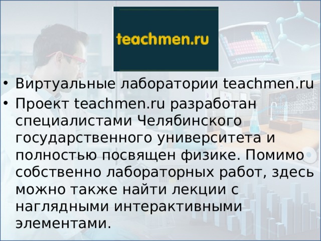 Виртуальные лаборатории teachmen.ru Проект teachmen.ru разработан специалистами Челябинского государственного университета и полностью посвящен физике. Помимо собственно лабораторных работ, здесь можно также найти лекции с наглядными интерактивными элементами.