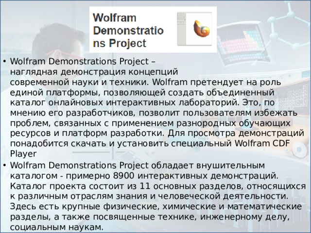 Wolfram Demonstrations Project – наглядная демонстрация концепций современной науки и техники. Wolfram претендует на роль единой платформы, позволяющей создать объединенный каталог онлайновых интерактивных лабораторий. Это, по мнению его разработчиков, позволит пользователям избежать проблем, связанных с применением разнородных обучающих ресурсов и платформ разработки. Для просмотра демонстраций понадобится скачать и установить специальный Wolfram CDF Player Wolfram Demonstrations Project обладает внушительным каталогом - примерно 8900 интерактивных демонстраций. Каталог проекта состоит из 11 основных разделов, относящихся к различным отраслям знания и человеческой деятельности. Здесь есть крупные физические, химические и математические разделы, а также посвященные технике, инженерному делу, социальным наукам.